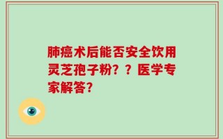 肺癌术后能否安全饮用灵芝孢子粉？？医学专家解答？