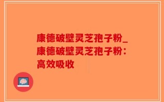 康德破壁灵芝孢子粉_康德破壁灵芝孢子粉：高效吸收