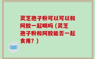 灵芝孢子粉可以可以和阿胶一起喝吗 (灵芝孢子粉和阿胶能否一起食用？)