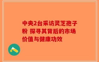 中央2台采访灵芝孢子粉 探寻其背后的市场价值与健康功效