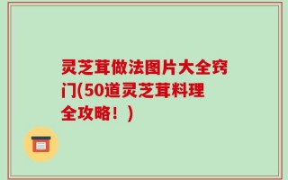 灵芝茸做法图片大全窍门(50道灵芝茸料理全攻略！)