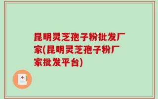 昆明灵芝孢子粉批发厂家(昆明灵芝孢子粉厂家批发平台)