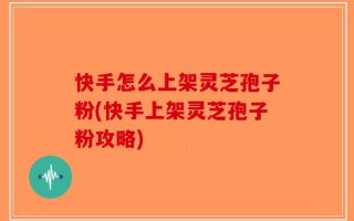 快手怎么上架灵芝孢子粉(快手上架灵芝孢子粉攻略)