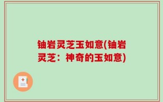 铀岩灵芝玉如意(铀岩灵芝：神奇的玉如意)