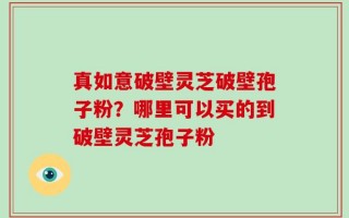 真如意破壁灵芝破壁孢子粉？哪里可以买的到破壁灵芝孢子粉