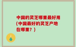 中国的灵芝哪里最好用(中国最好的灵芝产地在哪里？)