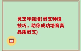 灵芝咋栽培(灵芝种植技巧，助你成功培育高品质灵芝)
