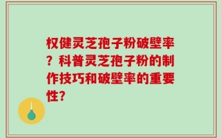 权健灵芝孢子粉破壁率？科普灵芝孢子粉的制作技巧和破壁率的重要性？