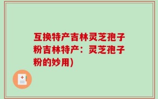 互换特产吉林灵芝孢子粉吉林特产：灵芝孢子粉的妙用)
