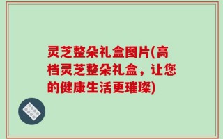 灵芝整朵礼盒图片(高档灵芝整朵礼盒，让您的健康生活更璀璨)