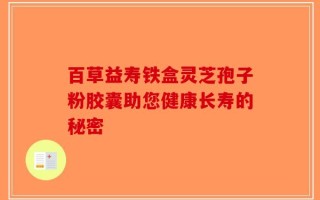 百草益寿铁盒灵芝孢子粉胶囊助您健康长寿的秘密