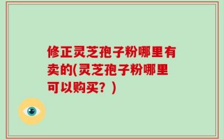 修正灵芝孢子粉哪里有卖的(灵芝孢子粉哪里可以购买？)