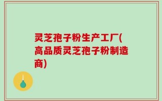 灵芝孢子粉生产工厂(高品质灵芝孢子粉制造商)
