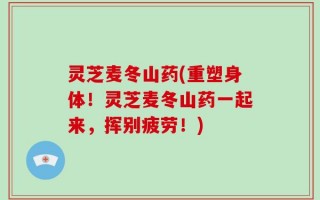 灵芝麦冬山药(重塑身体！灵芝麦冬山药一起来，挥别疲劳！)