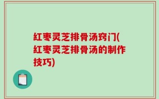 红枣灵芝排骨汤窍门(红枣灵芝排骨汤的制作技巧)