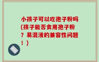 小孩子可以吃孢子粉吗(孩子能否食用孢子粉？易混淆的兼容性问题！)