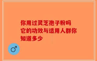 你用过灵芝孢子粉吗 它的功效与适用人群你知道多少