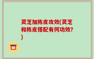 灵芝加陈皮攻效(灵芝和陈皮搭配有何功效？)