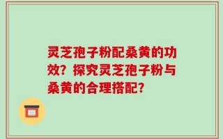 灵芝孢子粉配桑黄的功效？探究灵芝孢子粉与桑黄的合理搭配？