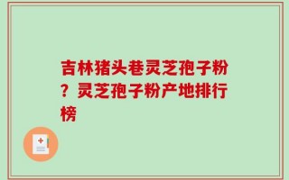 吉林猪头巷灵芝孢子粉？灵芝孢子粉产地排行榜