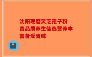 沈阳现磨灵芝孢子粉 高品质养生佳选营养丰富备受青睐