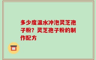 多少度温水冲泡灵芝孢子粉？灵芝孢子粉的制作配方