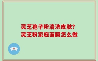 灵芝孢子粉清洗皮肤？灵芝粉家庭面膜怎么做
