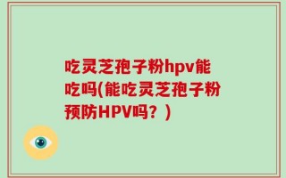 吃灵芝孢子粉hpv能吃吗(能吃灵芝孢子粉预防HPV吗？)