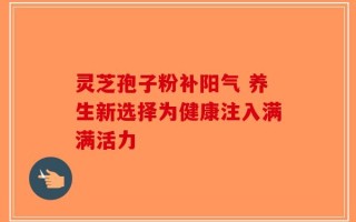 灵芝孢子粉补阳气 养生新选择为健康注入满满活力