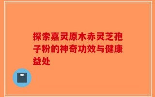 探索嘉灵原木赤灵芝孢子粉的神奇功效与健康益处