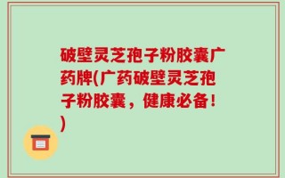 破壁灵芝孢子粉胶囊广药牌(广药破壁灵芝孢子粉胶囊，健康必备！)
