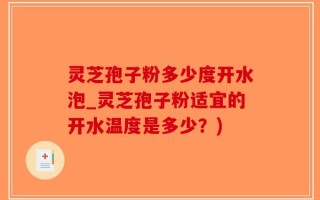 灵芝孢子粉多少度开水泡_灵芝孢子粉适宜的开水温度是多少？)