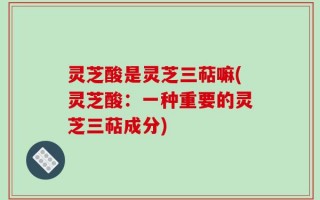 灵芝酸是灵芝三萜嘛(灵芝酸：一种重要的灵芝三萜成分)