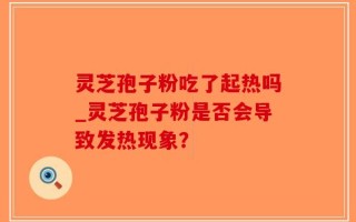 灵芝孢子粉吃了起热吗_灵芝孢子粉是否会导致发热现象？
