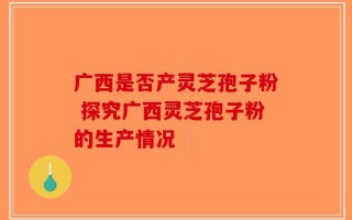 广西是否产灵芝孢子粉 探究广西灵芝孢子粉的生产情况