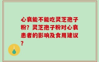 心衰能不能吃灵芝孢子粉？灵芝孢子粉对心衰患者的影响及食用建议？