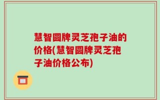 慧智圆牌灵芝孢子油的价格(慧智圆牌灵芝孢子油价格公布)