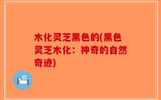 木化灵芝黑色的(黑色灵芝木化：神奇的自然奇迹)