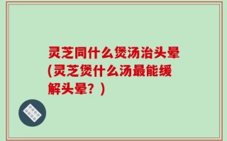 灵芝同什么煲汤治头晕(灵芝煲什么汤最能缓解头晕？)