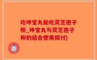 吃坤宝丸能吃灵芝孢子粉_坤宝丸与灵芝孢子粉的结合使用探讨)