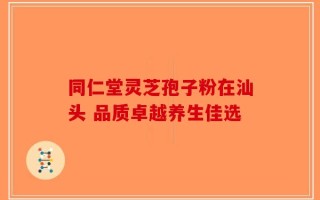 同仁堂灵芝孢子粉在汕头 品质卓越养生佳选