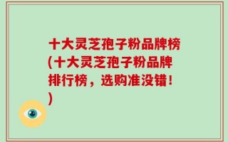 十大灵芝孢子粉品牌榜(十大灵芝孢子粉品牌排行榜，选购准没错！)