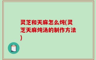 灵芝和天麻怎么炖(灵芝天麻炖汤的制作方法)