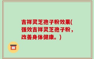 吉祥灵芝孢子粉效果(强效吉祥灵芝孢子粉，改善身体健康。)