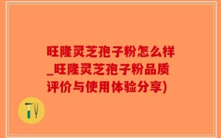 旺隆灵芝孢子粉怎么样_旺隆灵芝孢子粉品质评价与使用体验分享)