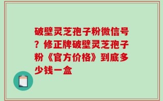 破壁灵芝孢子粉微信号？修正牌破壁灵芝孢子粉《官方价格》到底多少钱一盒