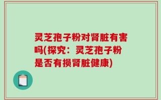 灵芝孢子粉对肾脏有害吗(探究：灵芝孢子粉是否有损肾脏健康)