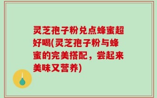灵芝孢子粉兑点蜂蜜超好喝(灵芝孢子粉与蜂蜜的完美搭配，尝起来美味又营养)