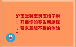 沪芝堂破壁灵芝炮子粉：开启你的养生新旅程，带来意想不到的体验”