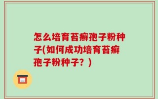 怎么培育苔癣孢子粉种子(如何成功培育苔癣孢子粉种子？)